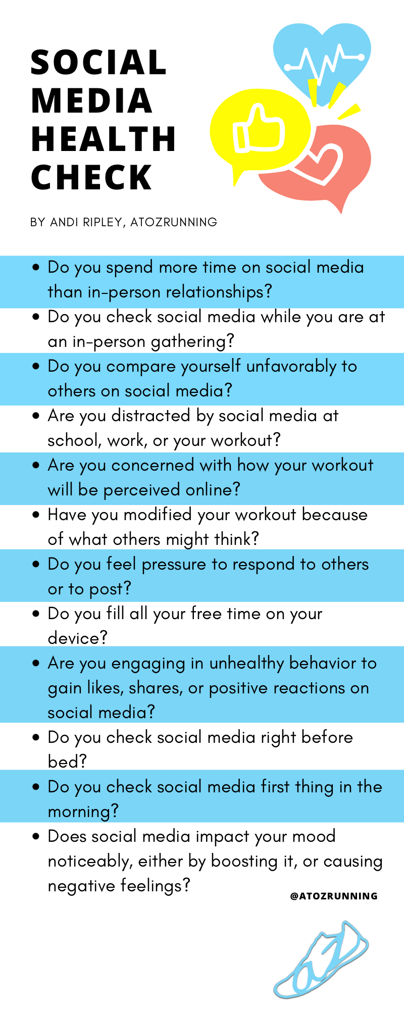 Do you spend more time on social media than in-person relationships? Do you check social media while you are at an in-person gathering? Do you compare yourself unfavorably to others on social media? Are you distracted by social media at school, work, or your workout? Are you concerned with how your workout will be perceived online? Have you modified your workout because of what others might think? Do you feel pressure to respond to others or to post? Do you fill all your free time on your device?  Are you engaging in unhealthy behavior to gain likes, shares, or positive reactions on social media? Do you check social media right before bed? Do you check social media first thing in the morning? Does social media impact your mood noticeably, either by boosting it, or causing negative feelings?